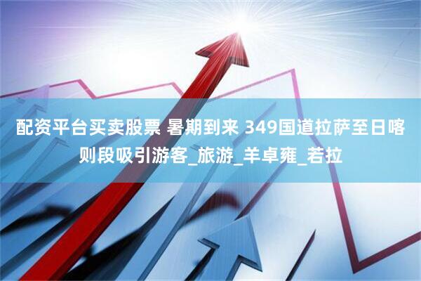 配资平台买卖股票 暑期到来 349国道拉萨至日喀则段吸引游客_旅游_羊卓雍_若拉