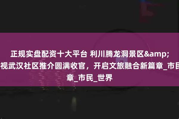 正规实盘配资十大平台 利川腾龙洞景区&湖北经视武汉社区推介圆满收官，开启文旅融合新篇章_市民_世界