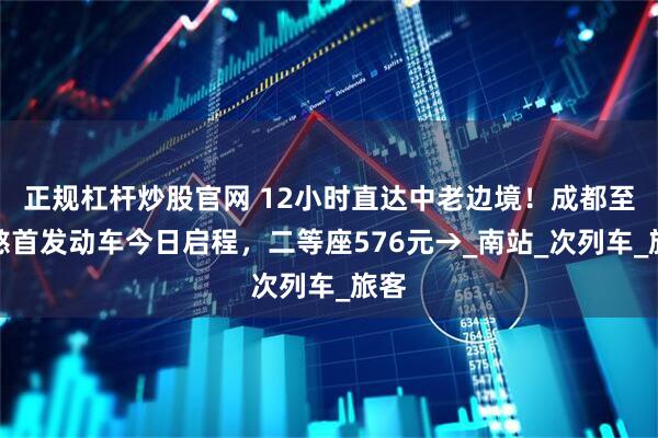 正规杠杆炒股官网 12小时直达中老边境！成都至磨憨首发动车今日启程，二等座576元→_南站_次列车_旅客