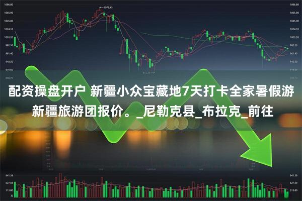 配资操盘开户 新疆小众宝藏地7天打卡全家暑假游 新疆旅游团报价。_尼勒克县_布拉克_前往