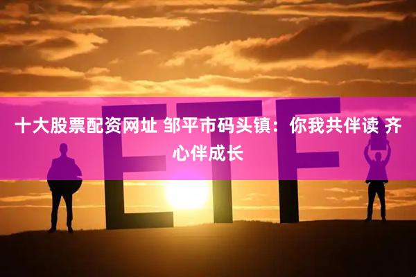 十大股票配资网址 邹平市码头镇：你我共伴读 齐心伴成长