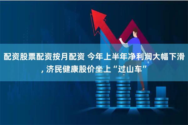 配资股票配资按月配资 今年上半年净利润大幅下滑, 济民健康股价坐上“过山车”