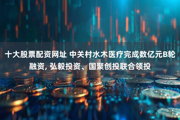 十大股票配资网址 中关村水木医疗完成数亿元B轮融资, 弘毅投资、国聚创投联合领投