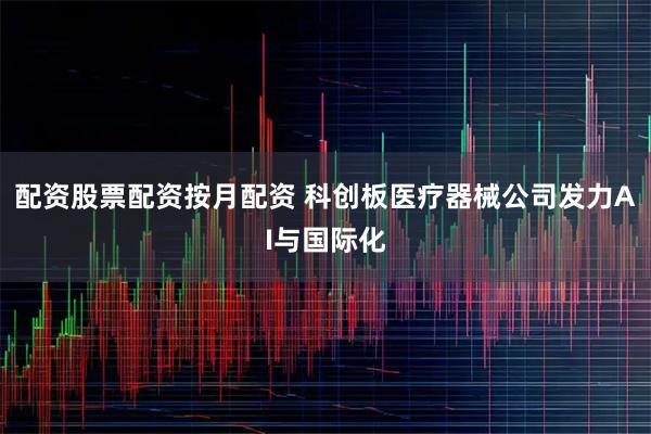 配资股票配资按月配资 科创板医疗器械公司发力AI与国际化