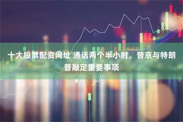 十大股票配资网址 通话两个半小时，普京与特朗普敲定重要事项