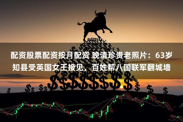 配资股票配资按月配资 晚清珍贵老照片：63岁知县受英国女王接见，百姓帮八国联军翻城墙