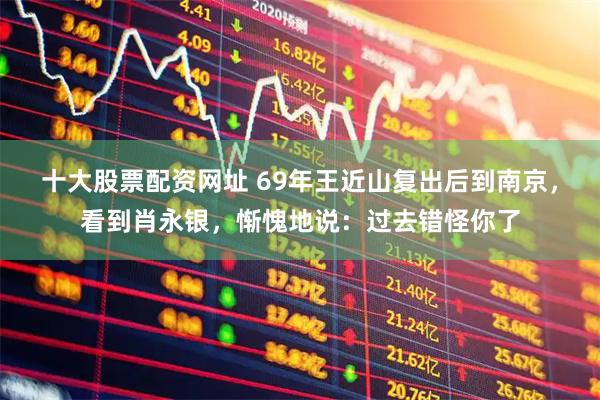 十大股票配资网址 69年王近山复出后到南京，看到肖永银，惭愧地说：过去错怪你了