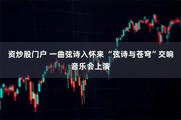 资炒股门户 一曲弦诗入怀来 “弦诗与苍穹”交响音乐会上演