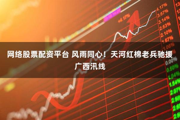网络股票配资平台 风雨同心！天河红棉老兵驰援广西汛线